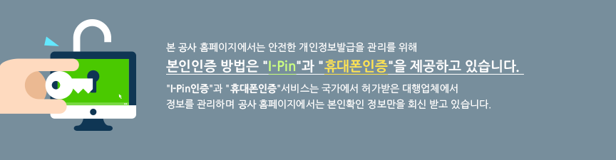 본 공사 홈페이지에서는 안전한 개인정보발급을 관리를 위해 본인인증 방법은 I-Pin과 휴대폰인증을 제공하고 있습니다.
I-Pin인증과 휴대폰인증 서비스는 국가에서 허가받은 대행업체에서 정보를 관리하며 공사 홈페이지에서는 본인확인 정보만을 회신 받고 있습니다.
