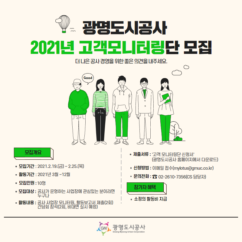 광명도시공사 2121년 고객모니터링단 모집 / 더 나은 공사 경영을 위한 좋은 의견을 내주세요 / 모집개요 / 모집기간 : 2021.2.19 (금) ~ 2.25 (목) / 활동기간 : 2021년 3월~ 12월 / 모집인원 : 10명 / 모집대상 : 공사가 운영하는 사업장에 관심있는 분이라면 누구나 / 활동내용 : 공사 사업장 모니터링, 활동 보고서 제출(2회), 간담회 참석(2회, 비대면 실시 예정) / 제출서류 : 