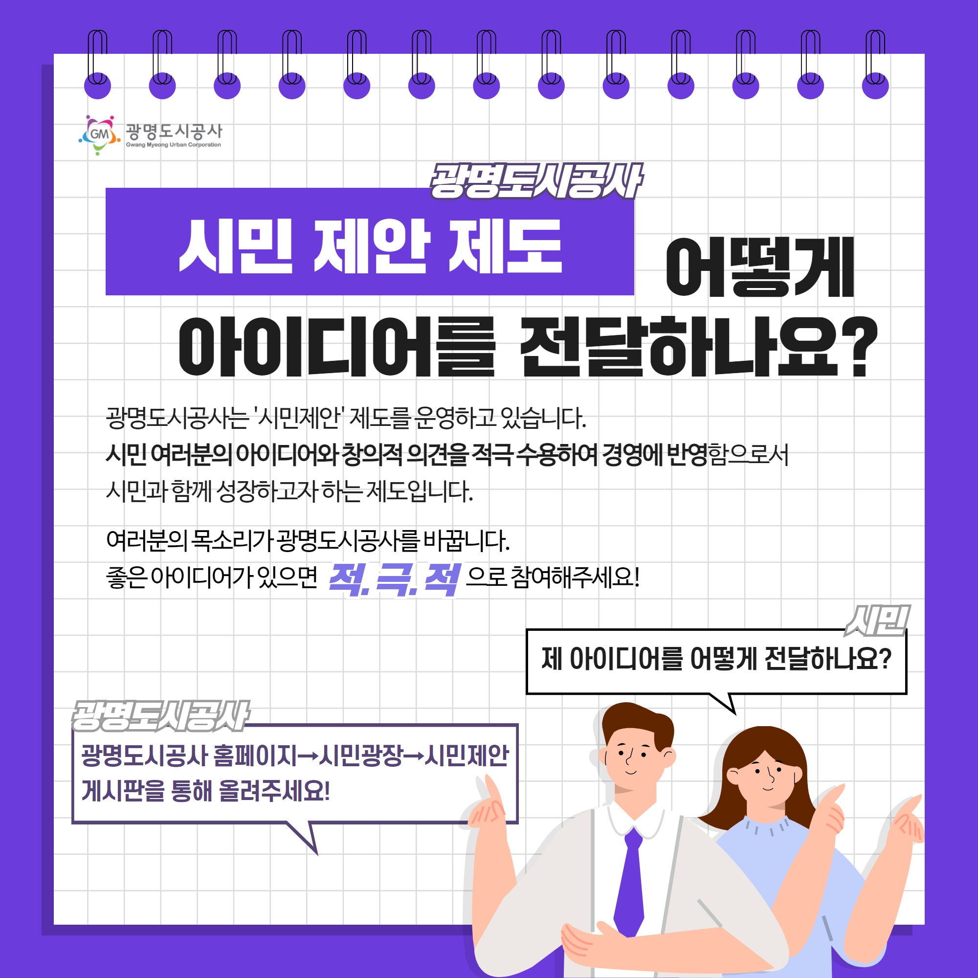 광명도시공사 시민제안 제도 어떻게 아이디어를 전달하나요? 광명도시공사는 `시민제안` 제도를 운영하고 있습니다. 시민 여러분의 아이디어와 창의적 의견을 적극 수용하여 경영에 반영함으로서 시민과 함께 성장하고자 하는 제도입니다./ 여러분의 목소리가 광명도시공사를 바꿉니다. 좋은 아이디어가 있으면 적극적으로 참여해주세요/ 시민: 제 아이디어를 어떻게 전달하나요? 광명도시공사: 광명도시공사 홈페이지-> 시민광장-> 시민제안 게시판을 통해 올려주세요!