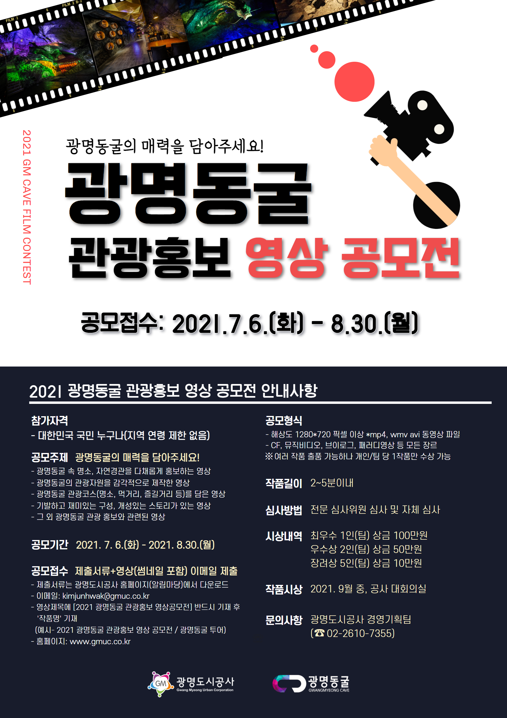 2021 광명동굴 관광홍보 영상 공모전 안내 2021 광명동굴 관광홍보 영상 공모전 / 1. 공 모 명 : 2021 광명동굴 관광홍보 영상 공모전 / 2. 응모기간 : 2021년 7월 6일(화) ~ 8월 30일(월) 18:00까지/3. 응모자격 : 전 국민 누구나 / 분야: 광명동굴 관광홍보 / 주제내용 : 광명동굴 속 명소, 자연경관을 다채롭게 홍보하는 영상, 광명동굴 관광 에피소드,광명동굴의 관광자원을 감각적으로 제작한 영상,광명동굴 관광코스(먹거리, 즐길거리 등)를 담은 영상,기발하고 재미있는 구성, 개성있는 스토리가 있는 영상 등 / 4. 공모 주제: 광명동굴의 매력을 담아주세요/5. 주최·주관 : 광명도시공사/6. 응모방법: 접수방법: 경영기획팀 담당자 이메일 접수(kimjunhwak@gmuc.co.kr)/작품제출: 1)영상(썸네일 포함)+2)제출서류/작품 분량: 2~5분 내외,작품 규격: 해상도 1280*720 픽셀 이상 *mp4, wmv avi 동영상 파일/ 제출 서류: 2)참가신청, 작품 요약서, 개인 정보 수집 동의서, 서약서/1인(팀) 다수 주제 응모 가능/7. 시상내용 : 최우수 : 1팀/명 상금: 100만원 총 상금 100만원/ 우수: 2팀/명 팀당상금: 각50만원 총 상금 100만원/ 장려:5팀/명 팀탕상금: 각10만원 총상금50만원/ 계 : 8팀/명 / 총 상금 250만원 / 여러 작품 출품가능하나 개인/팀 당 1작품만 수상 가능/ 8. 심사 방법/ 1차심사: 내부 심사(채택/불채택) /2차심사: 내부위원 및 외부 전문위원 등 5명 이내 / 연관성: 가/부 / 참신성 : 30/ 노력도:30 / 홍보적합성:40/ 계:100/ 심사기준 /선정기준: 심사위원의 점수를 산출 평균하여 최고 득점팀(개인)/명 순으로 선정, 응모작품이 공모전의 취지와 맞지 않을 경우 1차 자체심사에서 제외 /심사일시 : 2021. 9월 초 / 결과발표 : 2021년 9월15일(수) 공사 홈페이지(공지사항) 게재(http://www.gmuc.co.kr) /9. 제출 시 유의사항 / 타인의 아이디어를 무단으로 유용하는 등 공정하고 건전한 공모전 운영에 반하는 경우, 타 기관에서 시행한 공모에서 이미 시상된 과제이거나 중복된 내용 영상 제출 시 최종 시상 대상에서 제외 ※수상작 발표 이후라도 위반 사항이 있는 경우 수상취소 및 시상금 회수 , 공모내용은 일체 반환하지 않으며, 제안작에 대한 저작권 및 소유권은 공사에 귀속됨, 출품작의 저작권·사용권 및 초상권에 관한 문제 발생시 출품자가 전적으로 민·형사상 책임을 짐, 상금에 대한 제세공과금이 발생할 경우, 입상자 본인 부담,접수된 제안이 공모전 취지에 부합하지 않거나 심사결과 적합한 당 선내용이 없을 경우 당선인원이 조정될 수 있음/10. 문의사항 : 광명도시공사 경영기획팀(☎ 02-2610-7355)/ 2021년 7월 6일 광명도시공사 사장