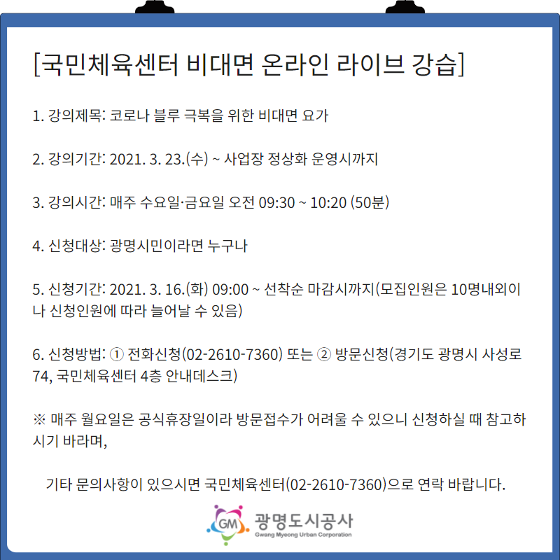 국민체육센터 비대면 온라인 라이브 강습/ 1.강의제목:코로나 블루 극복을 위한 비대면 요가 / 2. 강의기간:2021.03.23(수)~사업장 정상화 운영시까지 / 3. 강의시간:매주 수요일,금요일 오전 09:30~10:20(50분)/4. 신청대상:광명시민이라면 누구나 / 5. 신청기간:2021.03.16(화) 09:00~선착순 마감시까지 (모집인원은 10명내외이나 신청인원에 따라 늘어날 수 있음) / 6. 신청방법: 1)전화신청(02-2610-7360) 2)방문신청(경기도 광명시 사성로74, 국민체육센터 4층 안내데스크) / 매주 월요일은 공시휴장이라 방문접수가 어려울 수 있으니 신청하실 때 참고하시기 바라며, 기타 문의사항이 있으시면 국민체육센터(02-2610-7360)으로 연락바랍니다. 